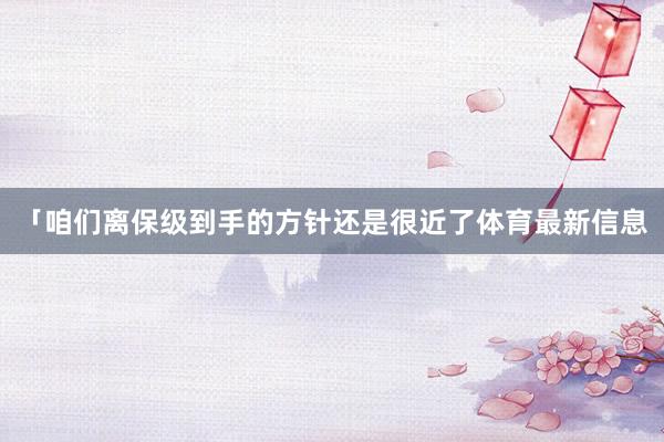 「咱们离保级到手的方针还是很近了体育最新信息