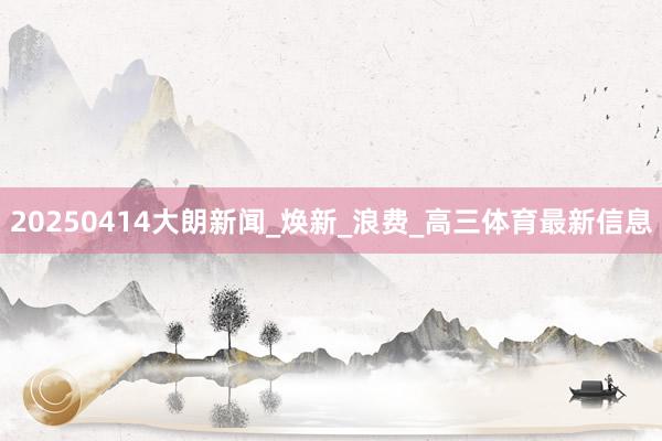 20250414大朗新闻_焕新_浪费_高三体育最新信息