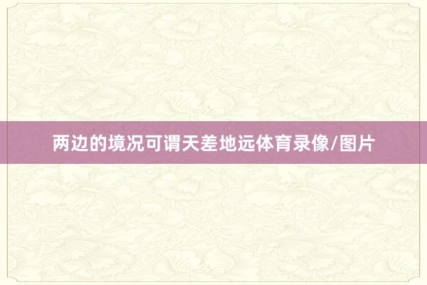 两边的境况可谓天差地远体育录像/图片