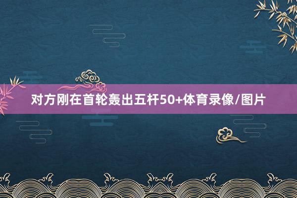 对方刚在首轮轰出五杆50+体育录像/图片