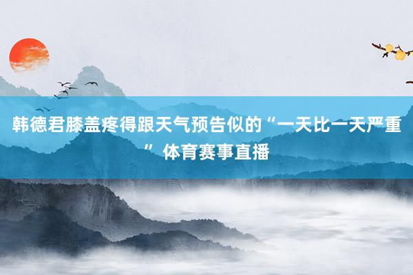 韩德君膝盖疼得跟天气预告似的“一天比一天严重” 体育赛事直播