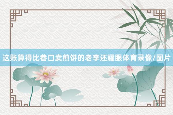 这账算得比巷口卖煎饼的老李还耀眼体育录像/图片