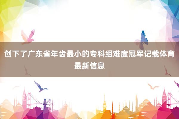 创下了广东省年齿最小的专科组难度冠军记载体育最新信息