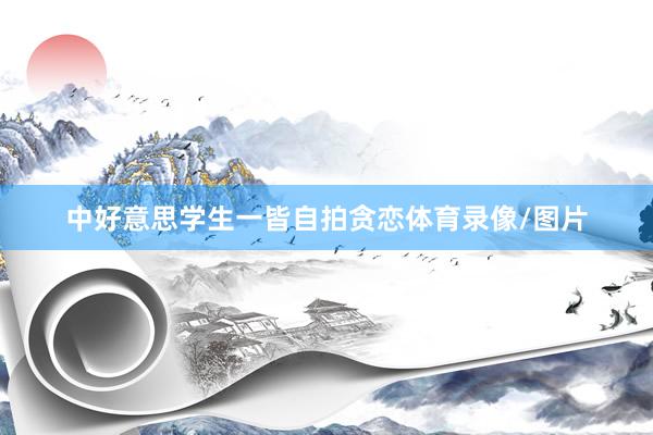 中好意思学生一皆自拍贪恋体育录像/图片