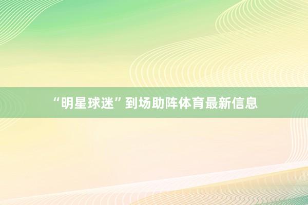 “明星球迷”到场助阵体育最新信息