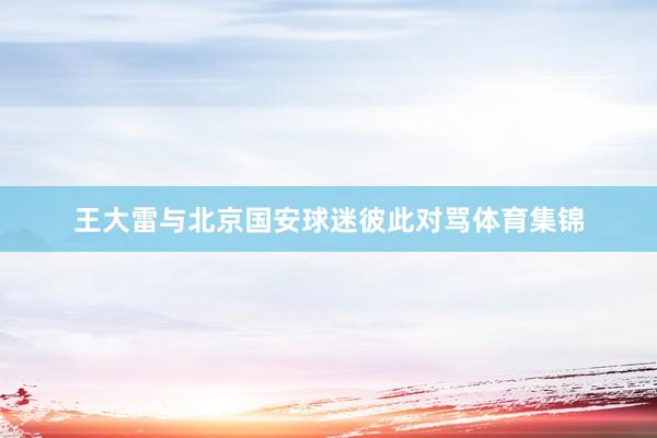 王大雷与北京国安球迷彼此对骂体育集锦
