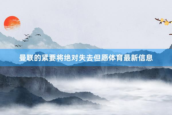 曼联的紧要将绝对失去但愿体育最新信息