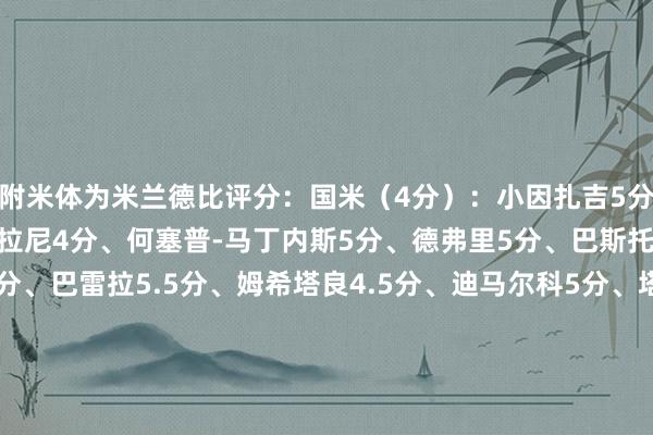 附米体为米兰德比评分：国米（4分）：小因扎吉5分、比塞克6.5分、阿斯拉尼4分、何塞普-马丁内斯5分、德弗里5分、巴斯托尼5.5分、达米安5分、巴雷拉5.5分、姆希塔良4.5分、迪马尔科5分、塔雷米4.5分、劳塔罗4.5分、阿瑙托维奇5分、扎莱夫斯基6分、恰尔汗奥卢5.5分米兰（8分）：孔塞桑8分、约维奇8分、奇克6分、迈尼昂7分、托莫里7分、加比亚6.5分、帕夫洛维奇7分、A-希门尼斯7分、福法