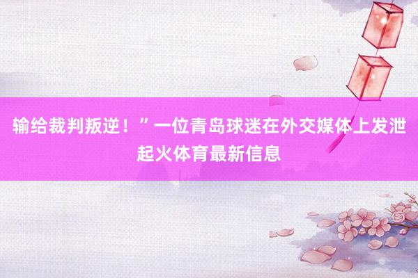 输给裁判叛逆！”一位青岛球迷在外交媒体上发泄起火体育最新信息