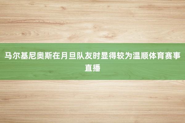 马尔基尼奥斯在月旦队友时显得较为温顺体育赛事直播