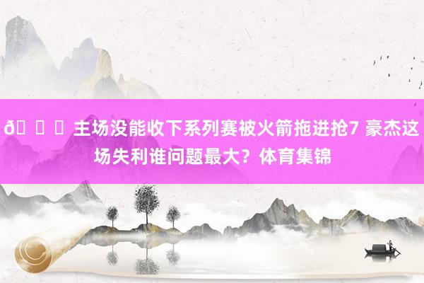🙃主场没能收下系列赛被火箭拖进抢7 豪杰这场失利谁问题最大？体育集锦