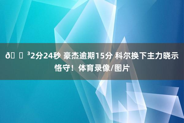 🏳2分24秒 豪杰逾期15分 科尔换下主力晓示恪守！体育录像/图片