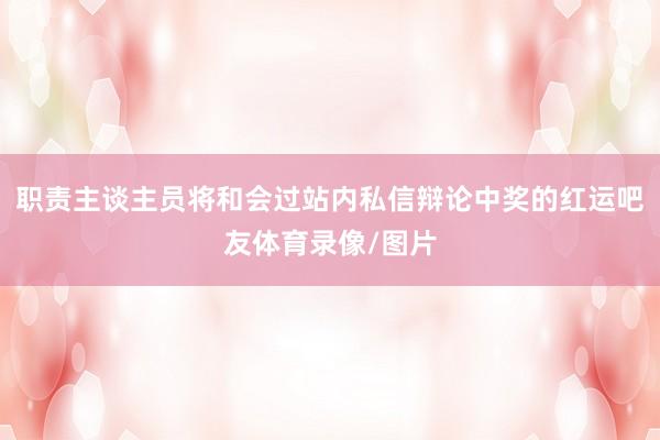 职责主谈主员将和会过站内私信辩论中奖的红运吧友体育录像/图片