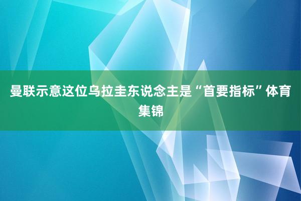 曼联示意这位乌拉圭东说念主是“首要指标”体育集锦