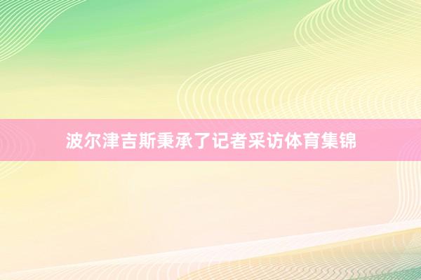 波尔津吉斯秉承了记者采访体育集锦