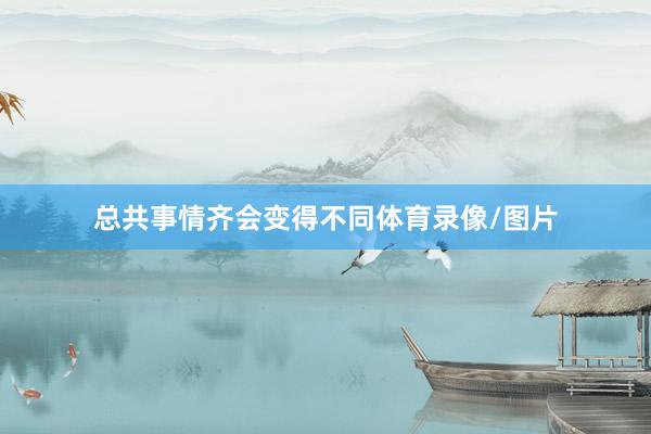 总共事情齐会变得不同体育录像/图片