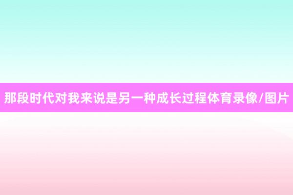 那段时代对我来说是另一种成长过程体育录像/图片
