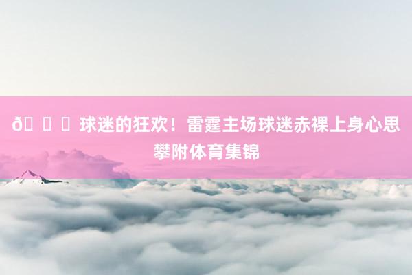 😝球迷的狂欢！雷霆主场球迷赤裸上身心思攀附体育集锦