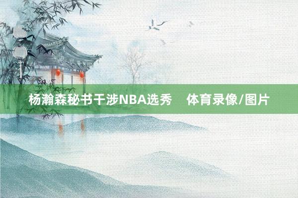 杨瀚森秘书干涉NBA选秀    体育录像/图片