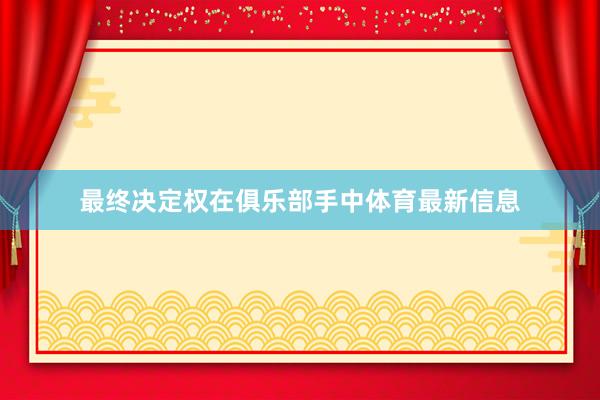 最终决定权在俱乐部手中体育最新信息