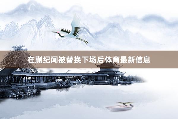 在蒯纪闻被替换下场后体育最新信息