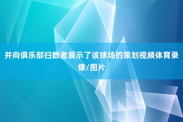并向俱乐部扫数者展示了该球场的策划视频体育录像/图片