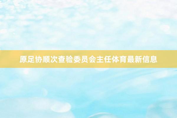 原足协顺次查验委员会主任体育最新信息