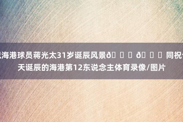 祝海港球员蒋光太31岁诞辰风景🎂🎉同祝今天诞辰的海港第12东说念主体育录像/图片