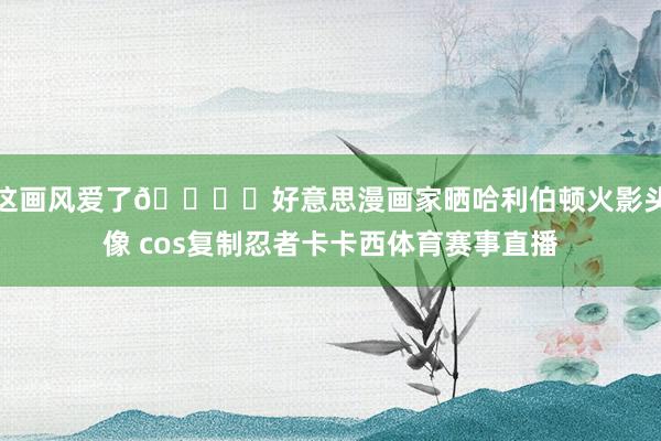 这画风爱了👁️好意思漫画家晒哈利伯顿火影头像 cos复制忍者卡卡西体育赛事直播