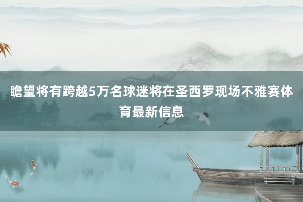 瞻望将有跨越5万名球迷将在圣西罗现场不雅赛体育最新信息