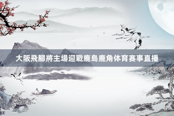 大阪飛腳將主場迎戰鹿島鹿角体育赛事直播