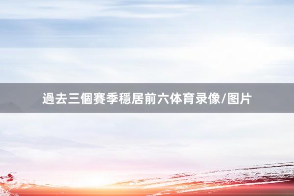 過去三個賽季穩居前六体育录像/图片