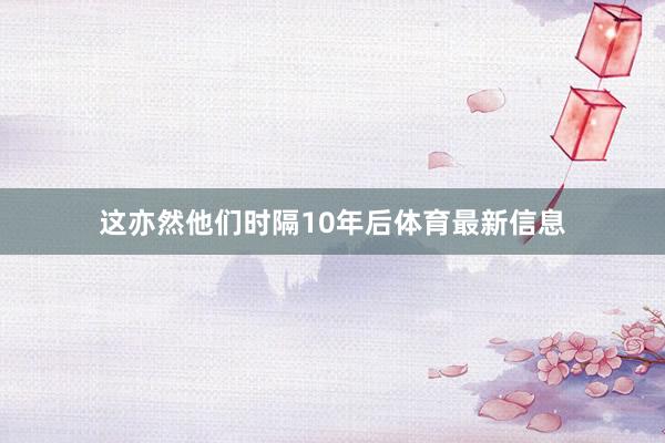 这亦然他们时隔10年后体育最新信息