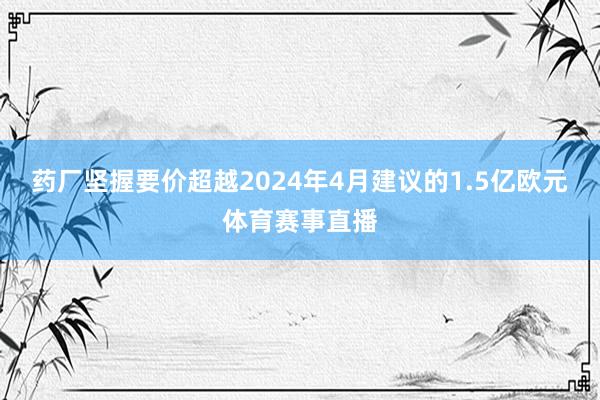药厂坚握要价超越2024年4月建议的1.5亿欧元体育赛事直播