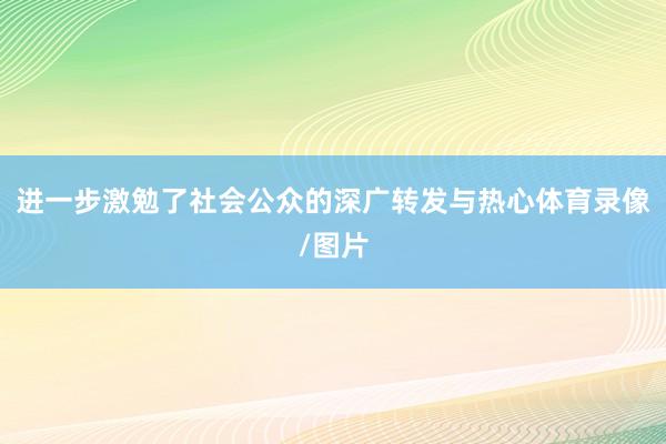 进一步激勉了社会公众的深广转发与热心体育录像/图片