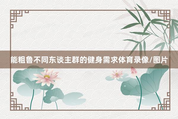 能粗鲁不同东谈主群的健身需求体育录像/图片