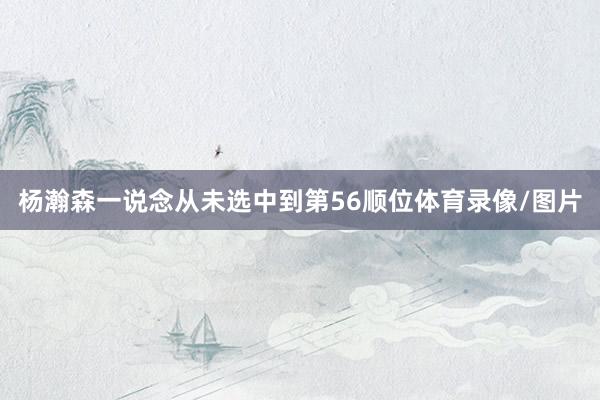 杨瀚森一说念从未选中到第56顺位体育录像/图片