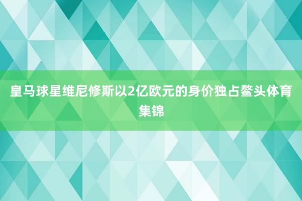 皇马球星维尼修斯以2亿欧元的身价独占鳌头体育集锦