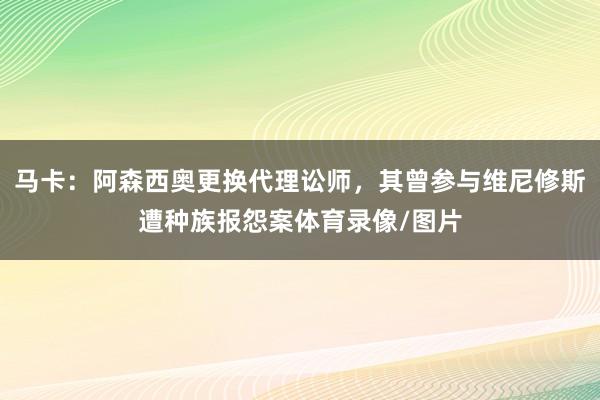马卡：阿森西奥更换代理讼师，其曾参与维尼修斯遭种族报怨案体育录像/图片