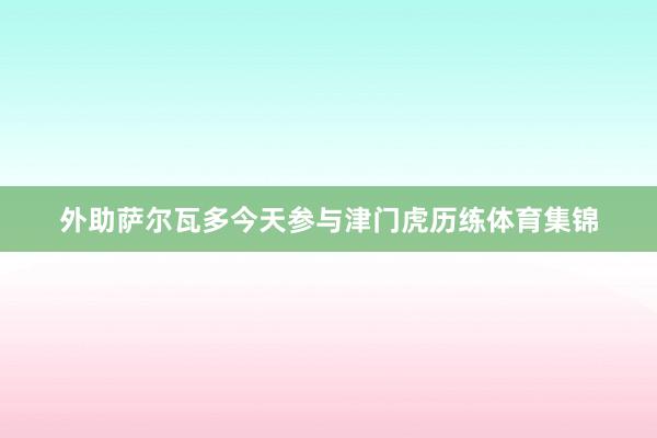 外助萨尔瓦多今天参与津门虎历练体育集锦