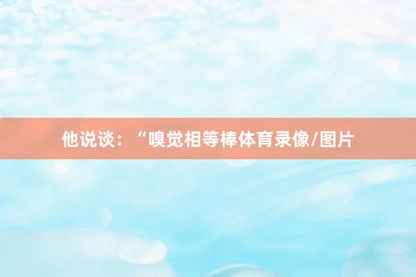 他说谈：“嗅觉相等棒体育录像/图片