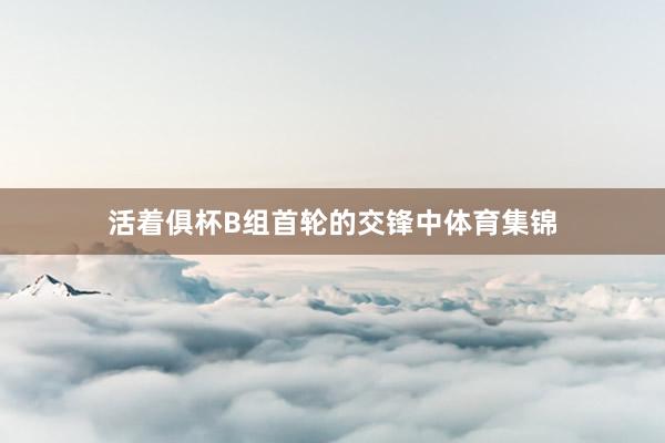 活着俱杯B组首轮的交锋中体育集锦