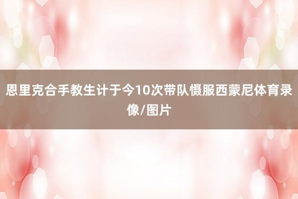 恩里克合手教生计于今10次带队慑服西蒙尼体育录像/图片