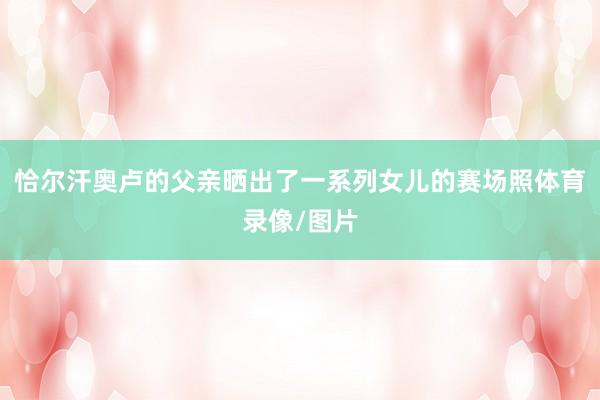 恰尔汗奥卢的父亲晒出了一系列女儿的赛场照体育录像/图片