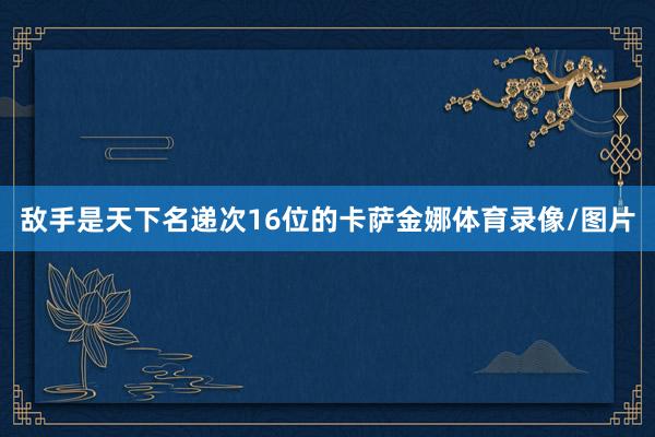 敌手是天下名递次16位的卡萨金娜体育录像/图片