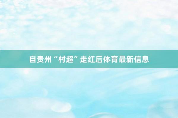 自贵州“村超”走红后体育最新信息