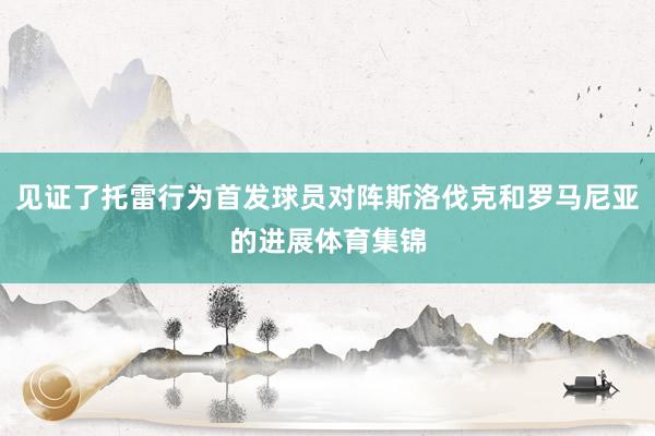 见证了托雷行为首发球员对阵斯洛伐克和罗马尼亚的进展体育集锦