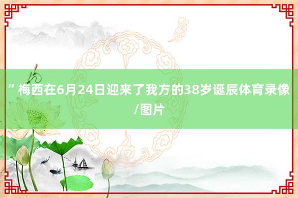 ”梅西在6月24日迎来了我方的38岁诞辰体育录像/图片