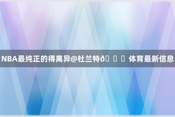 NBA最纯正的得离异@杜兰特🏁体育最新信息