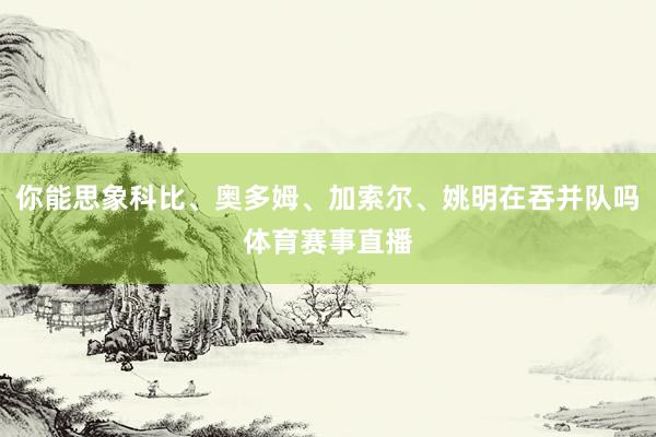 你能思象科比、奥多姆、加索尔、姚明在吞并队吗体育赛事直播